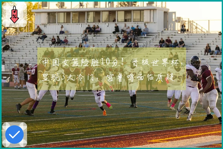 中国女篮险胜10分！晋级世界杯，显现3大冷门，宫鲁鸣面临质疑