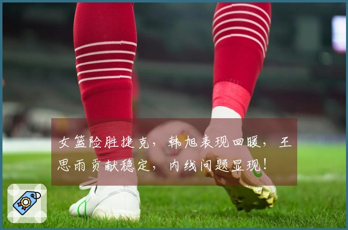 女篮险胜捷克，韩旭表现回暖，王思雨贡献稳定，内线问题显现！