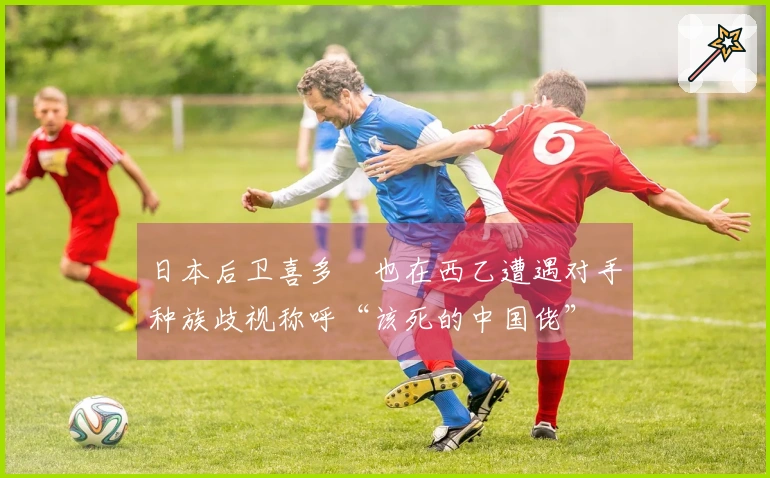 日本后卫喜多壱也在西乙遭遇对手种族歧视称呼“该死的中国佬”