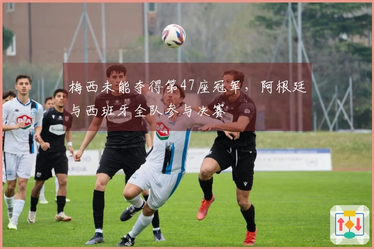 梅西未能夺得第47座冠军，阿根廷与西班牙全队参与决赛