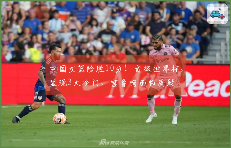 中国女篮险胜10分！晋级世界杯，显现3大冷门，宫鲁鸣面临质疑