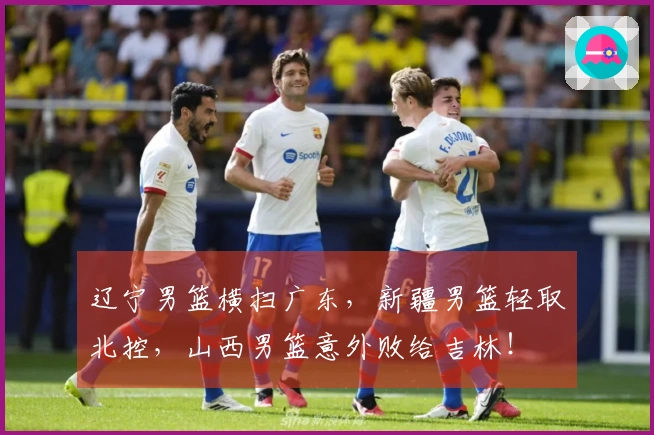 辽宁男篮横扫广东，新疆男篮轻取北控，山西男篮意外败给吉林！