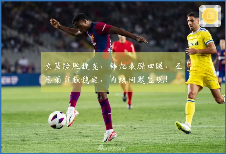 女篮险胜捷克，韩旭表现回暖，王思雨贡献稳定，内线问题显现！