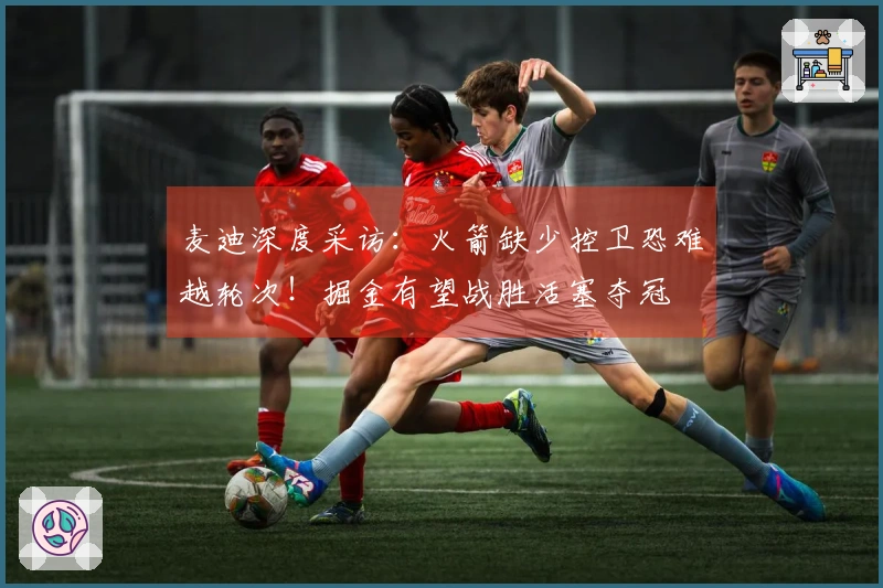 麦迪深度采访：火箭缺少控卫恐难越轮次！掘金有望战胜活塞夺冠